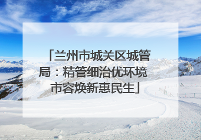 兰州市城关区城管局：精管细治优环境 市容焕新惠民生